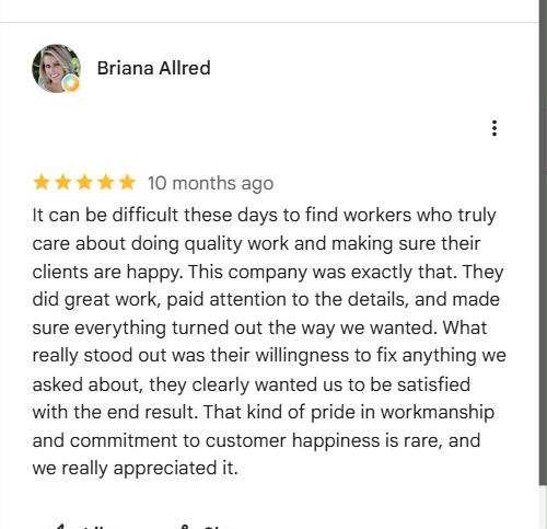 Google review from Briana Allred: It can be difficult these days to find workers who truly care about doing quality work and making sure their clients are happy. This company was exactly that. They did great work, paid attention to the details, and made sure everything turned out the way we wanted. What really stood out was their willingness to fix anything we asked about, they clearly wanted us to be satisfied with the end result.