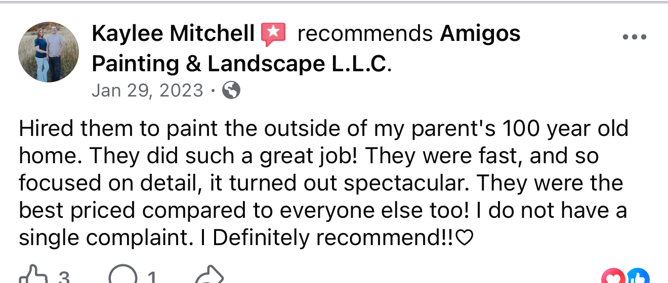 Facebook review from Kaylee Mitchell: Hired them to paint the outside of my parent's 100 year old home. They did such a great job! They were fast, and so focused on detail, it turned out spectacular. They were the best priced compared to everyone else too! I do not have a single complaint. I definitely recommend!!