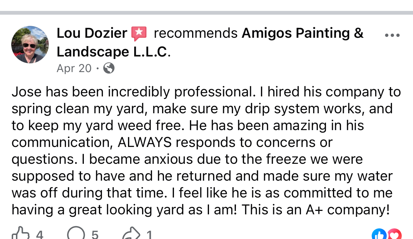 Facebook review from Lou Dozier: Jose has been incredibly professional. I hired his company to spring clean my yard, make sure my drip system works, and to keep my yard weed free. He has been amazing in his communication, always responds to concerns or questions. I became anxious due to the freeze we were supposed to have and he returned and made sure my water was off during that time. I feel like he is as committed to me having a great looking yard as I am! This is an A+ company!
